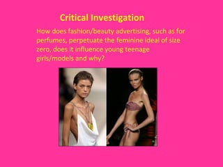 Critical Investigation   How does fashion/beauty advertising, such as for perfumes, perpetuate the feminine ideal of size zero, does it influence young teenage girls/models and why? 