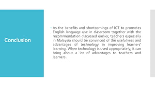 Conclusion
 As the benefits and shortcomings of ICT to promotes
English language use in classroom together with the
recommendation discussed earlier, teachers especially
in Malaysia should be convinced of the usefulness and
advantages of technology in improving learners’
learning. When technology is used appropriately, it can
bring about a lot of advantages to teachers and
learners.
 