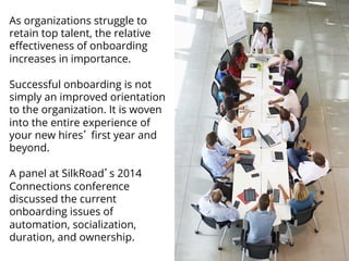 As organizations struggle to 
retain top talent, the relative 
effectiveness of onboarding 
increases in importance. 
Successful onboarding is not 
simply an improved orientation 
to the organization. It is woven 
into the entire experience of 
your new hires’ first year and 
beyond. 
A panel at SilkRoad’s 2014 
Connections conference 
discussed the current 
onboarding issues of 
automation, socialization, 
duration, and ownership. 
 