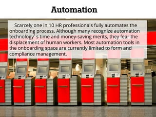 Automation 
Scarcely one in 10 HR professionals fully automates the 
onboarding process. Although many recognize automation 
technology’s time and money-saving merits, they fear the 
displacement of human workers. Most automation tools in 
the onboarding space are currently limited to form and 
compliance management. 
 