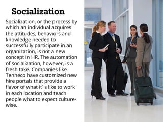 Socialization 
Socialization, or the process by 
which an individual acquires 
the attitudes, behaviors and 
knowledge needed to 
successfully participate in an 
organization, is not a new 
concept in HR. The automation 
of socialization, however, is a 
fresh take. Companies like 
Tenneco have customized new 
hire portals that provide a 
flavor of what it’s like to work 
in each location and teach 
people what to expect culture-wise. 
 