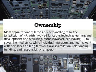 Ownership 
Most organizations still consider onboarding to be the 
jurisdiction of HR, with involved functions including learning and 
development and recruiting. More, however, are leaving HR to 
cover the mechanics while individual managers and teams work 
with new hires on long-term cultural assimilation, relationship 
building, and responsibility ramp-up. 
 