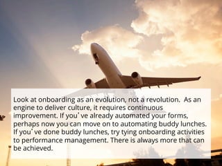 Look at onboarding as an evolution, not a revolution. As an 
engine to deliver culture, it requires continuous 
improvement. If you’ve already automated your forms, 
perhaps now you can move on to automating buddy lunches. 
If you’ve done buddy lunches, try tying onboarding activities 
to performance management. There is always more that can 
be achieved. 
 