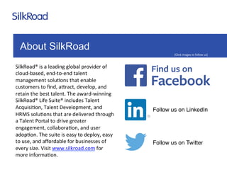 About SilkRoad 
SilkRoad® 
is 
a 
leading 
global 
provider 
of 
cloud-­‐based, 
end-­‐to-­‐end 
talent 
management 
solu:ons 
that 
enable 
customers 
to 
find, 
a=ract, 
develop, 
and 
retain 
the 
best 
talent. 
The 
award-­‐winning 
SilkRoad® 
Life 
Suite® 
includes 
Talent 
Acquisi:on, 
Talent 
Development, 
and 
HRMS 
solu:ons 
that 
are 
delivered 
through 
a 
Talent 
Portal 
to 
drive 
greater 
engagement, 
collabora:on, 
and 
user 
adop:on. 
The 
suite 
is 
easy 
to 
deploy, 
easy 
to 
use, 
and 
affordable 
for 
businesses 
of 
every 
size. 
Visit 
www.silkroad.com 
for 
more 
informa:on. 
(Click 
images 
to 
follow 
us) 
Follow us on LinkedIn 
Follow us on Twitter 
 