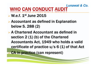 WHO CAN CONDUCT AUDITWHO CAN CONDUCT AUDITWHO CAN CONDUCT AUDITWHO CAN CONDUCT AUDIT
W.e.fW.e.fW.e.fW.e.f. 1. 1. 1. 1stststst June 2015June 2015June 2015June 2015
AccountantAccountantAccountantAccountant as defined in Explanationas defined in Explanationas defined in Explanationas defined in Explanation
below S. 288 (2)below S. 288 (2)below S. 288 (2)below S. 288 (2)
AAAA CCCChartered Accountanthartered Accountanthartered Accountanthartered Accountant as defined inas defined inas defined inas defined in
sectionsectionsectionsection 2222 (1) (b) of(1) (b) of(1) (b) of(1) (b) of the Charteredthe Charteredthe Charteredthe Chartered
Accountants Act, 1949 who holds a validAccountants Act, 1949 who holds a validAccountants Act, 1949 who holds a validAccountants Act, 1949 who holds a valid
certificate of practicecertificate of practicecertificate of practicecertificate of practice u/su/su/su/s 6666 (1) of(1) of(1) of(1) of thatthatthatthat ActActActAct
CA in practice (can represent)CA in practice (can represent)CA in practice (can represent)CA in practice (can represent)
Lunawat & Co.
 