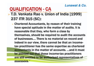 QUALIFICATIONQUALIFICATIONQUALIFICATIONQUALIFICATION ---- CACACACA
T.D.T.D.T.D.T.D. VenkataVenkataVenkataVenkata Rao v. Union of India [1999]Rao v. Union of India [1999]Rao v. Union of India [1999]Rao v. Union of India [1999]
237 ITR 315 (SC237 ITR 315 (SC237 ITR 315 (SC237 ITR 315 (SC):):):):
CharteredCharteredCharteredChartered Accountants, by reason of their trainingAccountants, by reason of their trainingAccountants, by reason of their trainingAccountants, by reason of their training
have special aptitude in the matter of audits. It ishave special aptitude in the matter of audits. It ishave special aptitude in the matter of audits. It ishave special aptitude in the matter of audits. It is
reasonable that they, who form a class byreasonable that they, who form a class byreasonable that they, who form a class byreasonable that they, who form a class by
themselves, should be required to audit the accountsthemselves, should be required to audit the accountsthemselves, should be required to audit the accountsthemselves, should be required to audit the accounts
of businesses…. There is no material on record andof businesses…. There is no material on record andof businesses…. There is no material on record andof businesses…. There is no material on record and
indeed in our view, there cannot be that an incomeindeed in our view, there cannot be that an incomeindeed in our view, there cannot be that an incomeindeed in our view, there cannot be that an income----
tax practitioner has the same expertise as charteredtax practitioner has the same expertise as charteredtax practitioner has the same expertise as charteredtax practitioner has the same expertise as chartered
accountants in the matter of accounts. …and it mustaccountants in the matter of accounts. …and it mustaccountants in the matter of accounts. …and it mustaccountants in the matter of accounts. …and it must
be pointed out that these incomebe pointed out that these incomebe pointed out that these incomebe pointed out that these income----tax practitionerstax practitionerstax practitionerstax practitioners
are still entitled to be authorised representatives ofare still entitled to be authorised representatives ofare still entitled to be authorised representatives ofare still entitled to be authorised representatives of
assesseesassesseesassesseesassessees.”
Lunawat & Co.
 