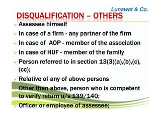 DISQUALIFICATIONDISQUALIFICATIONDISQUALIFICATIONDISQUALIFICATION –––– OTHERSOTHERSOTHERSOTHERS
AssesseeAssesseeAssesseeAssessee himselfhimselfhimselfhimself
InInInIn case ofcase ofcase ofcase of aaaa firmfirmfirmfirm ---- any partner of theany partner of theany partner of theany partner of the firmfirmfirmfirm
In case of AOPIn case of AOPIn case of AOPIn case of AOP ---- membermembermembermember of the associationof the associationof the associationof the association
In case of HUFIn case of HUFIn case of HUFIn case of HUF ---- member of the familymember of the familymember of the familymember of the family
PersonPersonPersonPerson referred to inreferred to inreferred to inreferred to in section 13(3)(a),(b),(c),section 13(3)(a),(b),(c),section 13(3)(a),(b),(c),section 13(3)(a),(b),(c),
(cc);(cc);(cc);(cc);
Relative of any of above personsRelative of any of above personsRelative of any of above personsRelative of any of above persons
Other than above, personOther than above, personOther than above, personOther than above, person who is competentwho is competentwho is competentwho is competent
to verifyto verifyto verifyto verify return u/s 139/140;return u/s 139/140;return u/s 139/140;return u/s 139/140;
OfficerOfficerOfficerOfficer or employee ofor employee ofor employee ofor employee of assesseeassesseeassesseeassessee;;;;
Lunawat & Co.
 