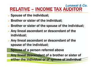 RELATIVERELATIVERELATIVERELATIVE –––– INCOME TAX AUDITORINCOME TAX AUDITORINCOME TAX AUDITORINCOME TAX AUDITOR
SSSSpousepousepousepouse of the individual;of the individual;of the individual;of the individual;
BBBBrotherrotherrotherrother or sister of the individual;or sister of the individual;or sister of the individual;or sister of the individual;
BBBBrotherrotherrotherrother or sister of the spouse of the individual;or sister of the spouse of the individual;or sister of the spouse of the individual;or sister of the spouse of the individual;
AAAAnynynyny lineal ascendant or descendant of thelineal ascendant or descendant of thelineal ascendant or descendant of thelineal ascendant or descendant of the
individual;individual;individual;individual;
AAAAnynynyny lineal ascendant or descendant of thelineal ascendant or descendant of thelineal ascendant or descendant of thelineal ascendant or descendant of the
spouse of the individual;spouse of the individual;spouse of the individual;spouse of the individual;
SSSSpousepousepousepouse of a person referredof a person referredof a person referredof a person referred aboveaboveaboveabove
AAAAnynynyny lineal descendant of a brother or sister oflineal descendant of a brother or sister oflineal descendant of a brother or sister oflineal descendant of a brother or sister of
either the individual or ofeither the individual or ofeither the individual or ofeither the individual or of spouse of individualspouse of individualspouse of individualspouse of individual
Lunawat & Co.
 