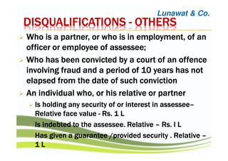 DISQUALIFICATIONSDISQUALIFICATIONSDISQUALIFICATIONSDISQUALIFICATIONS ---- OTHERSOTHERSOTHERSOTHERS
WWWWhohohoho is a partner, or who is in employment, of anis a partner, or who is in employment, of anis a partner, or who is in employment, of anis a partner, or who is in employment, of an
officer or employee ofofficer or employee ofofficer or employee ofofficer or employee of assesseeassesseeassesseeassessee;;;;
WWWWhohohoho has been convicted by a court of an offencehas been convicted by a court of an offencehas been convicted by a court of an offencehas been convicted by a court of an offence
involving fraud and a period of 10 years has notinvolving fraud and a period of 10 years has notinvolving fraud and a period of 10 years has notinvolving fraud and a period of 10 years has not
elapsed from the date of such convictionelapsed from the date of such convictionelapsed from the date of such convictionelapsed from the date of such conviction
AnAnAnAn individual who, or his relative or partnerindividual who, or his relative or partnerindividual who, or his relative or partnerindividual who, or his relative or partner
IsIsIsIs holding any security of or interest inholding any security of or interest inholding any security of or interest inholding any security of or interest in assesseeassesseeassesseeassessee––––
RelativeRelativeRelativeRelative face valueface valueface valueface value ---- RsRsRsRs. 1 L. 1 L. 1 L. 1 L
Is indebted to theIs indebted to theIs indebted to theIs indebted to the assesseeassesseeassesseeassessee. Relative. Relative. Relative. Relative –––– RsRsRsRs. l. l. l. l LLLL
Has given a guarantee /provided securityHas given a guarantee /provided securityHas given a guarantee /provided securityHas given a guarantee /provided security . Relative. Relative. Relative. Relative ––––
1111 LLLL
Lunawat & Co.
 