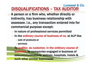 AAAA person or a firm who, whether directly orperson or a firm who, whether directly orperson or a firm who, whether directly orperson or a firm who, whether directly or
indirectly, has business relationship withindirectly, has business relationship withindirectly, has business relationship withindirectly, has business relationship with
assesseeassesseeassesseeassessee. i.e.,. i.e.,. i.e.,. i.e., any transaction entered into forany transaction entered into forany transaction entered into forany transaction entered into for
commercial purpose except:commercial purpose except:commercial purpose except:commercial purpose except:
In nature of professional services permittedIn nature of professional services permittedIn nature of professional services permittedIn nature of professional services permitted
IIIInnnn thethethethe ordinary course of business ofordinary course of business ofordinary course of business ofordinary course of business of cocococo.... atatatat ALPALPALPALP likelikelikelike
salesalesalesale of products orof products orof products orof products or
servicesservicesservicesservices
TTTToooo auditorauditorauditorauditor, as customer, in the ordinary course of, as customer, in the ordinary course of, as customer, in the ordinary course of, as customer, in the ordinary course of
businessbusinessbusinessbusiness, by companies engaged in, by companies engaged in, by companies engaged in, by companies engaged in businessbusinessbusinessbusiness ofofofof
telecommunications, airlines, hospitals, hotelstelecommunications, airlines, hospitals, hotelstelecommunications, airlines, hospitals, hotelstelecommunications, airlines, hospitals, hotels &&&&
such other similar businessessuch other similar businessessuch other similar businessessuch other similar businesses
Lunawat & Co.
DISQUALIFICATIONSDISQUALIFICATIONSDISQUALIFICATIONSDISQUALIFICATIONS –––– TAX AUDITORTAX AUDITORTAX AUDITORTAX AUDITOR
 
