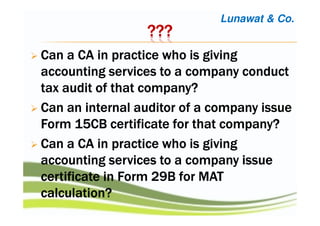 ????????????
Can a CA in practice who is givingCan a CA in practice who is givingCan a CA in practice who is givingCan a CA in practice who is giving
accounting services to a company conductaccounting services to a company conductaccounting services to a company conductaccounting services to a company conduct
tax audit of that company?tax audit of that company?tax audit of that company?tax audit of that company?
Can an internal auditor of a company issueCan an internal auditor of a company issueCan an internal auditor of a company issueCan an internal auditor of a company issue
Form 15CB certificate for that company?Form 15CB certificate for that company?Form 15CB certificate for that company?Form 15CB certificate for that company?
Can a CA in practice who is givingCan a CA in practice who is givingCan a CA in practice who is givingCan a CA in practice who is giving
accounting services to a companyaccounting services to a companyaccounting services to a companyaccounting services to a company issueissueissueissue
certificate in Form 29B for MATcertificate in Form 29B for MATcertificate in Form 29B for MATcertificate in Form 29B for MAT
calculation?calculation?calculation?calculation?
Lunawat & Co.
 