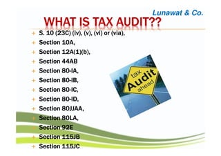 WHAT IS TAX AUDIT??WHAT IS TAX AUDIT??WHAT IS TAX AUDIT??WHAT IS TAX AUDIT??
S. 10 (23C) (iv), (v), (vi) or (via),S. 10 (23C) (iv), (v), (vi) or (via),S. 10 (23C) (iv), (v), (vi) or (via),S. 10 (23C) (iv), (v), (vi) or (via),
Section 10A,Section 10A,Section 10A,Section 10A,
Section 12A(1)(b),Section 12A(1)(b),Section 12A(1)(b),Section 12A(1)(b),
Section 44ABSection 44ABSection 44ABSection 44AB
Section 80Section 80Section 80Section 80----IA,IA,IA,IA,
Section 80Section 80Section 80Section 80----IB,IB,IB,IB,
Section 80Section 80Section 80Section 80----IC,IC,IC,IC,
Section 80Section 80Section 80Section 80----ID,ID,ID,ID,
Section 80JJAA,Section 80JJAA,Section 80JJAA,Section 80JJAA,
Section 80LA,Section 80LA,Section 80LA,Section 80LA,
Section 92ESection 92ESection 92ESection 92E
Section 115JBSection 115JBSection 115JBSection 115JB
Section 115JCSection 115JCSection 115JCSection 115JC
Lunawat & Co.
 