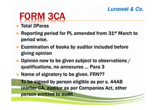 FORM 3CAFORM 3CAFORM 3CAFORM 3CA
Total 3ParasTotal 3ParasTotal 3ParasTotal 3Paras
Reporting period for PL amended from 31Reporting period for PL amended from 31Reporting period for PL amended from 31Reporting period for PL amended from 31stststst March toMarch toMarch toMarch to
period wise.period wise.period wise.period wise.
Examination of books by auditor included beforeExamination of books by auditor included beforeExamination of books by auditor included beforeExamination of books by auditor included before
giving opiniongiving opiniongiving opiniongiving opinion
Opinion now to be given subject to observations /Opinion now to be given subject to observations /Opinion now to be given subject to observations /Opinion now to be given subject to observations /
qualifications, no annexures … Para 3qualifications, no annexures … Para 3qualifications, no annexures … Para 3qualifications, no annexures … Para 3
Name of signatory to be given. FRN??Name of signatory to be given. FRN??Name of signatory to be given. FRN??Name of signatory to be given. FRN??
To be signed by person eligible as per s. 44ABTo be signed by person eligible as per s. 44ABTo be signed by person eligible as per s. 44ABTo be signed by person eligible as per s. 44AB
(earlier CA, auditor as per Companies Act, other(earlier CA, auditor as per Companies Act, other(earlier CA, auditor as per Companies Act, other(earlier CA, auditor as per Companies Act, other
person entitled to auditperson entitled to auditperson entitled to auditperson entitled to audit
Lunawat & Co.
 