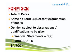 FORM 3CBFORM 3CBFORM 3CBFORM 3CB
Total 5 ParasTotal 5 ParasTotal 5 ParasTotal 5 Paras
Same as Form 3CA except examinationSame as Form 3CA except examinationSame as Form 3CA except examinationSame as Form 3CA except examination
of booksof booksof booksof books
Opinion subject to observations /Opinion subject to observations /Opinion subject to observations /Opinion subject to observations /
qualifications to be given:qualifications to be given:qualifications to be given:qualifications to be given:
Financial StatementsFinancial StatementsFinancial StatementsFinancial Statements –––– 3(a)3(a)3(a)3(a)
Form 3CDForm 3CDForm 3CDForm 3CD –––– 5555
SA 700?SA 700?SA 700?SA 700?
Lunawat & Co.
 