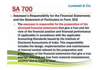 SA 700SA 700SA 700SA 700
Assessee’sAssessee’sAssessee’sAssessee’s Responsibility for the Financial StatementsResponsibility for the Financial StatementsResponsibility for the Financial StatementsResponsibility for the Financial Statements
andandandand the Statementthe Statementthe Statementthe Statement of Particulars in Form 3CDof Particulars in Form 3CDof Particulars in Form 3CDof Particulars in Form 3CD
1.1.1.1. TheTheTheThe assessee is responsible for the preparation of theassessee is responsible for the preparation of theassessee is responsible for the preparation of theassessee is responsible for the preparation of the
aforesaid financialaforesaid financialaforesaid financialaforesaid financial statementsstatementsstatementsstatements that give a true and fairthat give a true and fairthat give a true and fairthat give a true and fair
view of theview of theview of theview of the financial positionfinancial positionfinancial positionfinancial position and financial performanceand financial performanceand financial performanceand financial performance
(if applicable) in accordance(if applicable) in accordance(if applicable) in accordance(if applicable) in accordance with thewith thewith thewith the applicableapplicableapplicableapplicable
Accounting Standards issued by the InstituteAccounting Standards issued by the InstituteAccounting Standards issued by the InstituteAccounting Standards issued by the Institute ofofofof
CharteredCharteredCharteredChartered Accountants ofAccountants ofAccountants ofAccountants of India.India.India.India. This responsibilityThis responsibilityThis responsibilityThis responsibility
includesincludesincludesincludes the designthe designthe designthe design, implementation and maintenance, implementation and maintenance, implementation and maintenance, implementation and maintenance
of internal control relevantof internal control relevantof internal control relevantof internal control relevant to theto theto theto the preparation andpreparation andpreparation andpreparation and
presentation of the financial statements thatpresentation of the financial statements thatpresentation of the financial statements thatpresentation of the financial statements that give agive agive agive a truetruetruetrue
and fair view and are free from material misstatement,and fair view and are free from material misstatement,and fair view and are free from material misstatement,and fair view and are free from material misstatement,
whether duewhether duewhether duewhether due to fraud or error.to fraud or error.to fraud or error.to fraud or error.
Lunawat & Co.
 