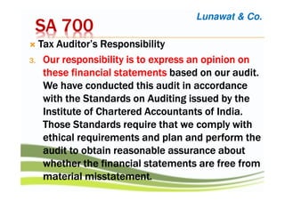 SA 700SA 700SA 700SA 700
Tax Auditor’s ResponsibilityTax Auditor’s ResponsibilityTax Auditor’s ResponsibilityTax Auditor’s Responsibility
3.3.3.3. OurOurOurOur responsibility is to express an opinion onresponsibility is to express an opinion onresponsibility is to express an opinion onresponsibility is to express an opinion on
thesethesethesethese financial statementsfinancial statementsfinancial statementsfinancial statements based onbased onbased onbased on ourourourour audit.audit.audit.audit.
WeWeWeWe have conducted this audithave conducted this audithave conducted this audithave conducted this audit in accordancein accordancein accordancein accordance
with the Standards on Auditing issued by thewith the Standards on Auditing issued by thewith the Standards on Auditing issued by thewith the Standards on Auditing issued by the
InstituteInstituteInstituteInstitute of Charteredof Charteredof Charteredof Chartered Accountants of India.Accountants of India.Accountants of India.Accountants of India.
Those Standards require thatThose Standards require thatThose Standards require thatThose Standards require that we complywe complywe complywe comply withwithwithwith
ethical requirements and plan and perform theethical requirements and plan and perform theethical requirements and plan and perform theethical requirements and plan and perform the
auditauditauditaudit to obtainto obtainto obtainto obtain reasonable assurance aboutreasonable assurance aboutreasonable assurance aboutreasonable assurance about
whether the financialwhether the financialwhether the financialwhether the financial statements arestatements arestatements arestatements are free fromfree fromfree fromfree from
material misstatementmaterial misstatementmaterial misstatementmaterial misstatement....
Lunawat & Co.
 