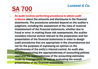 SA 700SA 700SA 700SA 700
4.4.4.4. An audit involves performing procedures to obtain auditAn audit involves performing procedures to obtain auditAn audit involves performing procedures to obtain auditAn audit involves performing procedures to obtain audit
evidenceevidenceevidenceevidence aboutaboutaboutabout the amounts and disclosures in the financialthe amounts and disclosures in the financialthe amounts and disclosures in the financialthe amounts and disclosures in the financial
statements.statements.statements.statements. The proceduresThe proceduresThe proceduresThe procedures selected depend on the auditor’sselected depend on the auditor’sselected depend on the auditor’sselected depend on the auditor’s
judgment, includingjudgment, includingjudgment, includingjudgment, including the assessmentthe assessmentthe assessmentthe assessment of the risks of materialof the risks of materialof the risks of materialof the risks of material
misstatement of themisstatement of themisstatement of themisstatement of the financial statementsfinancial statementsfinancial statementsfinancial statements, whether due to, whether due to, whether due to, whether due to
fraud or error. In making thosefraud or error. In making thosefraud or error. In making thosefraud or error. In making those risk assessmentsrisk assessmentsrisk assessmentsrisk assessments, the auditor, the auditor, the auditor, the auditor
considers internal control relevant toconsiders internal control relevant toconsiders internal control relevant toconsiders internal control relevant to the preparationthe preparationthe preparationthe preparation and fairand fairand fairand fair
presentation of the financial statements in orderpresentation of the financial statements in orderpresentation of the financial statements in orderpresentation of the financial statements in order to designto designto designto design
audit procedures that are appropriate in theaudit procedures that are appropriate in theaudit procedures that are appropriate in theaudit procedures that are appropriate in the circumstances butcircumstances butcircumstances butcircumstances but
notnotnotnot for the purposes of expressing an opinion on thefor the purposes of expressing an opinion on thefor the purposes of expressing an opinion on thefor the purposes of expressing an opinion on the
effectivenesseffectivenesseffectivenesseffectiveness of theof theof theof the entity’s internal control. An audit alsoentity’s internal control. An audit alsoentity’s internal control. An audit alsoentity’s internal control. An audit also
includes evaluatingincludes evaluatingincludes evaluatingincludes evaluating the appropriatenessthe appropriatenessthe appropriatenessthe appropriateness of accounting policiesof accounting policiesof accounting policiesof accounting policies
used and theused and theused and theused and the reasonableness ofreasonableness ofreasonableness ofreasonableness of the accounting estimatesthe accounting estimatesthe accounting estimatesthe accounting estimates
made by management, as wellmade by management, as wellmade by management, as wellmade by management, as well as evaluatingas evaluatingas evaluatingas evaluating the overallthe overallthe overallthe overall
presentation of the financial statements.presentation of the financial statements.presentation of the financial statements.presentation of the financial statements.
Lunawat & Co.
 