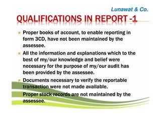 QUALIFICATIONS IN REPORTQUALIFICATIONS IN REPORTQUALIFICATIONS IN REPORTQUALIFICATIONS IN REPORT ----1111
Proper books of account, to enable reporting inProper books of account, to enable reporting inProper books of account, to enable reporting inProper books of account, to enable reporting in
form 3CD, have not been maintained by theform 3CD, have not been maintained by theform 3CD, have not been maintained by theform 3CD, have not been maintained by the
assesseeassesseeassesseeassessee....
All the information and explanations which to theAll the information and explanations which to theAll the information and explanations which to theAll the information and explanations which to the
best of my/our knowledge and belief werebest of my/our knowledge and belief werebest of my/our knowledge and belief werebest of my/our knowledge and belief were
necessary for the purpose of my/our audit hasnecessary for the purpose of my/our audit hasnecessary for the purpose of my/our audit hasnecessary for the purpose of my/our audit has
been provided by the assesseebeen provided by the assesseebeen provided by the assesseebeen provided by the assessee....
Documents necessary to verify the reportableDocuments necessary to verify the reportableDocuments necessary to verify the reportableDocuments necessary to verify the reportable
transaction were not made availabletransaction were not made availabletransaction were not made availabletransaction were not made available....
Proper stock records are not maintained by theProper stock records are not maintained by theProper stock records are not maintained by theProper stock records are not maintained by the
assessee.assessee.assessee.assessee.
Lunawat & Co.
 