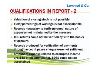 QUALIFICATIONS IN REPORTQUALIFICATIONS IN REPORTQUALIFICATIONS IN REPORTQUALIFICATIONS IN REPORT ---- 2222
Valuation of closing stock is not possibleValuation of closing stock is not possibleValuation of closing stock is not possibleValuation of closing stock is not possible....
Yield/percentage of wastage is not ascertainableYield/percentage of wastage is not ascertainableYield/percentage of wastage is not ascertainableYield/percentage of wastage is not ascertainable....
Records necessary to verify personal nature ofRecords necessary to verify personal nature ofRecords necessary to verify personal nature ofRecords necessary to verify personal nature of
expenses not maintained by theexpenses not maintained by theexpenses not maintained by theexpenses not maintained by the assesseeassesseeassesseeassessee
TDS returns could not be verified by with the booksTDS returns could not be verified by with the booksTDS returns could not be verified by with the booksTDS returns could not be verified by with the books
of accountof accountof accountof account....
Records produced for verification of paymentsRecords produced for verification of paymentsRecords produced for verification of paymentsRecords produced for verification of payments
through account payeethrough account payeethrough account payeethrough account payee chequechequechequecheque were notwere notwere notwere not sufficientsufficientsufficientsufficient
Amount of expense related to exempted incomeAmount of expense related to exempted incomeAmount of expense related to exempted incomeAmount of expense related to exempted income
u/s 14A of Income tax Act, 1961 could not beu/s 14A of Income tax Act, 1961 could not beu/s 14A of Income tax Act, 1961 could not beu/s 14A of Income tax Act, 1961 could not be
ascertainedascertainedascertainedascertained
Lunawat & Co.
 
