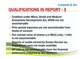 QUALIFICATIONS IN REPORTQUALIFICATIONS IN REPORTQUALIFICATIONS IN REPORTQUALIFICATIONS IN REPORT ---- 3333
Creditors under Micro, Small and MediumCreditors under Micro, Small and MediumCreditors under Micro, Small and MediumCreditors under Micro, Small and Medium
Enterprises Development Act, 2006 are notEnterprises Development Act, 2006 are notEnterprises Development Act, 2006 are notEnterprises Development Act, 2006 are not
ascertainableascertainableascertainableascertainable
Prior period expenses are not ascertainable fromPrior period expenses are not ascertainable fromPrior period expenses are not ascertainable fromPrior period expenses are not ascertainable from
books ofbooks ofbooks ofbooks of accountaccountaccountaccount
Fair market value of shares u/s 56(2) (Fair market value of shares u/s 56(2) (Fair market value of shares u/s 56(2) (Fair market value of shares u/s 56(2) (viiaviiaviiaviia) / () / () / () / (viibviibviibviib))))
is not ascertainableis not ascertainableis not ascertainableis not ascertainable....
Reports of audits carried by Excise/Service taxReports of audits carried by Excise/Service taxReports of audits carried by Excise/Service taxReports of audits carried by Excise/Service tax
Department were not madeDepartment were not madeDepartment were not madeDepartment were not made availableavailableavailableavailable
GP ratio is not ascertainable from the financialGP ratio is not ascertainable from the financialGP ratio is not ascertainable from the financialGP ratio is not ascertainable from the financial
statements prepared by the assessee.statements prepared by the assessee.statements prepared by the assessee.statements prepared by the assessee.
Lunawat & Co.
 