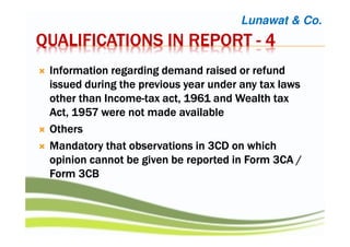 QUALIFICATIONS IN REPORTQUALIFICATIONS IN REPORTQUALIFICATIONS IN REPORTQUALIFICATIONS IN REPORT ---- 4444
Information regarding demand raised or refundInformation regarding demand raised or refundInformation regarding demand raised or refundInformation regarding demand raised or refund
issued during the previous year under any tax lawsissued during the previous year under any tax lawsissued during the previous year under any tax lawsissued during the previous year under any tax laws
other than Incomeother than Incomeother than Incomeother than Income----tax act, 1961 and Wealth taxtax act, 1961 and Wealth taxtax act, 1961 and Wealth taxtax act, 1961 and Wealth tax
Act, 1957 were not madeAct, 1957 were not madeAct, 1957 were not madeAct, 1957 were not made availableavailableavailableavailable
OthersOthersOthersOthers
Mandatory that observations in 3CD on whichMandatory that observations in 3CD on whichMandatory that observations in 3CD on whichMandatory that observations in 3CD on which
opinion cannot be given be reported in Form 3CA /opinion cannot be given be reported in Form 3CA /opinion cannot be given be reported in Form 3CA /opinion cannot be given be reported in Form 3CA /
Form 3CBForm 3CBForm 3CBForm 3CB
Lunawat & Co.
 