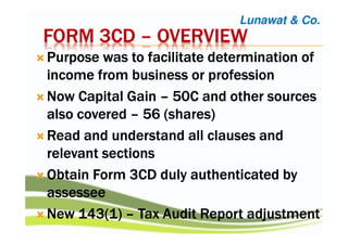 FORM 3CDFORM 3CDFORM 3CDFORM 3CD –––– OVERVIEWOVERVIEWOVERVIEWOVERVIEW
Purpose was to facilitate determination ofPurpose was to facilitate determination ofPurpose was to facilitate determination ofPurpose was to facilitate determination of
income from business or professionincome from business or professionincome from business or professionincome from business or profession
Now Capital GainNow Capital GainNow Capital GainNow Capital Gain –––– 50C and other sources50C and other sources50C and other sources50C and other sources
also coveredalso coveredalso coveredalso covered –––– 56 (shares)56 (shares)56 (shares)56 (shares)
Read and understand all clauses andRead and understand all clauses andRead and understand all clauses andRead and understand all clauses and
relevant sectionsrelevant sectionsrelevant sectionsrelevant sections
Obtain Form 3CD duly authenticated byObtain Form 3CD duly authenticated byObtain Form 3CD duly authenticated byObtain Form 3CD duly authenticated by
assesseeassesseeassesseeassessee
New 143(1)New 143(1)New 143(1)New 143(1) –––– Tax Audit Report adjustmentTax Audit Report adjustmentTax Audit Report adjustmentTax Audit Report adjustment
Lunawat & Co.
 
