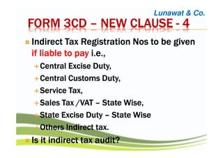 FORM 3CDFORM 3CDFORM 3CDFORM 3CD –––– NEW CLAUSENEW CLAUSENEW CLAUSENEW CLAUSE ---- 4444
Indirect Tax RegistrationIndirect Tax RegistrationIndirect Tax RegistrationIndirect Tax Registration NosNosNosNos to be givento be givento be givento be given
if liable toif liable toif liable toif liable to paypaypaypay i.e.,i.e.,i.e.,i.e.,
CentralCentralCentralCentral Excise Duty,Excise Duty,Excise Duty,Excise Duty,
Central Customs Duty,Central Customs Duty,Central Customs Duty,Central Customs Duty,
Service Tax,Service Tax,Service Tax,Service Tax,
Sales Tax /VATSales Tax /VATSales Tax /VATSales Tax /VAT –––– State Wise,State Wise,State Wise,State Wise,
State Excise DutyState Excise DutyState Excise DutyState Excise Duty –––– State WiseState WiseState WiseState Wise
Others Indirect tax.Others Indirect tax.Others Indirect tax.Others Indirect tax.
Is it indirect tax audit?Is it indirect tax audit?Is it indirect tax audit?Is it indirect tax audit?
Lunawat & Co.
 