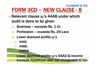 FORM 3CDFORM 3CDFORM 3CDFORM 3CD –––– NEW CLAUSENEW CLAUSENEW CLAUSENEW CLAUSE ---- 8888
RRRRelevant clause u/s 44AB under whichelevant clause u/s 44AB under whichelevant clause u/s 44AB under whichelevant clause u/s 44AB under which
audit is done to be givenaudit is done to be givenaudit is done to be givenaudit is done to be given
a)a)a)a) BusinessBusinessBusinessBusiness –––– exceedsexceedsexceedsexceeds RsRsRsRs. 1 Cr.. 1 Cr.. 1 Cr.. 1 Cr.
b)b)b)b) ProfessionProfessionProfessionProfession –––– exceedsexceedsexceedsexceeds RsRsRsRs. 25. 25. 25. 25 LacsLacsLacsLacs
c)c)c)c) Lower deemed profits u/sLower deemed profits u/sLower deemed profits u/sLower deemed profits u/s
1)1)1)1) 44AE,44AE,44AE,44AE,
2)2)2)2) 44BB,44BB,44BB,44BB,
3)3)3)3) 44BBB44BBB44BBB44BBB
d)d)d)d) Lower deemed profits u/s 44AD & incomeLower deemed profits u/s 44AD & incomeLower deemed profits u/s 44AD & incomeLower deemed profits u/s 44AD & income
exceeds maximumexceeds maximumexceeds maximumexceeds maximum amtamtamtamt not chargeable to taxnot chargeable to taxnot chargeable to taxnot chargeable to tax
Lunawat & Co.
 