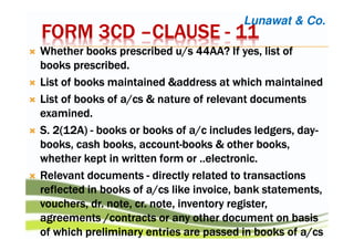 FORM 3CDFORM 3CDFORM 3CDFORM 3CD ––––CLAUSECLAUSECLAUSECLAUSE ---- 11111111
Whether books prescribed u/s 44AA? If yes, list ofWhether books prescribed u/s 44AA? If yes, list ofWhether books prescribed u/s 44AA? If yes, list ofWhether books prescribed u/s 44AA? If yes, list of
books prescribed.books prescribed.books prescribed.books prescribed.
List of books maintained &address at which maintainedList of books maintained &address at which maintainedList of books maintained &address at which maintainedList of books maintained &address at which maintained
List of books of a/List of books of a/List of books of a/List of books of a/cscscscs & nature of relevant documents& nature of relevant documents& nature of relevant documents& nature of relevant documents
examined.examined.examined.examined.
S. 2(12A)S. 2(12A)S. 2(12A)S. 2(12A) ---- booksbooksbooksbooks or books ofor books ofor books ofor books of a/ca/ca/ca/c includes ledgers, dayincludes ledgers, dayincludes ledgers, dayincludes ledgers, day----
books, cash books, accountbooks, cash books, accountbooks, cash books, accountbooks, cash books, account----booksbooksbooksbooks &&&& other books,other books,other books,other books,
whether kept inwhether kept inwhether kept inwhether kept in writtenwrittenwrittenwritten form or ..electronic.form or ..electronic.form or ..electronic.form or ..electronic.
Relevant documentsRelevant documentsRelevant documentsRelevant documents ---- directlydirectlydirectlydirectly related to transactionsrelated to transactionsrelated to transactionsrelated to transactions
reflectedreflectedreflectedreflected inininin books ofbooks ofbooks ofbooks of a/a/a/a/cscscscs like invoicelike invoicelike invoicelike invoice,,,, bankbankbankbank statementsstatementsstatementsstatements,,,,
vouchers,vouchers,vouchers,vouchers, dr. notedr. notedr. notedr. note,,,, cr. notecr. notecr. notecr. note, inventory register, inventory register, inventory register, inventory register,,,,
agreements /contractsagreements /contractsagreements /contractsagreements /contracts or any other document onor any other document onor any other document onor any other document on basisbasisbasisbasis
of which preliminary entries are passed inof which preliminary entries are passed inof which preliminary entries are passed inof which preliminary entries are passed in booksbooksbooksbooks ofofofof a/a/a/a/cscscscs
Lunawat & Co.
 