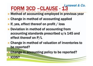 FORM 3CDFORM 3CDFORM 3CDFORM 3CD ––––CLAUSECLAUSECLAUSECLAUSE ---- 13131313
Method of accounting employed in previous yearMethod of accounting employed in previous yearMethod of accounting employed in previous yearMethod of accounting employed in previous year
Change in method of accounting appliedChange in method of accounting appliedChange in method of accounting appliedChange in method of accounting applied
If, yes, effect thereof on profit / lossIf, yes, effect thereof on profit / lossIf, yes, effect thereof on profit / lossIf, yes, effect thereof on profit / loss
Deviation in method of accounting fromDeviation in method of accounting fromDeviation in method of accounting fromDeviation in method of accounting from
accounting standards prescribed u/s 145 andaccounting standards prescribed u/s 145 andaccounting standards prescribed u/s 145 andaccounting standards prescribed u/s 145 and
effect thereof on P/Leffect thereof on P/Leffect thereof on P/Leffect thereof on P/L
Change in method of valuation of inventories toChange in method of valuation of inventories toChange in method of valuation of inventories toChange in method of valuation of inventories to
be reported?be reported?be reported?be reported?
Change in accounting policy to be reported?Change in accounting policy to be reported?Change in accounting policy to be reported?Change in accounting policy to be reported?
ICDS?ICDS?ICDS?ICDS?
Lunawat & Co.
 
