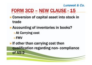 FORM 3CDFORM 3CDFORM 3CDFORM 3CD –––– NEW CLAUSENEW CLAUSENEW CLAUSENEW CLAUSE ---- 15151515
Conversion of capital asset into stock inConversion of capital asset into stock inConversion of capital asset into stock inConversion of capital asset into stock in
tradetradetradetrade
Accounting of inventories in books?Accounting of inventories in books?Accounting of inventories in books?Accounting of inventories in books?
At Carrying costAt Carrying costAt Carrying costAt Carrying cost
FMVFMVFMVFMV
If other than carrying cost thenIf other than carrying cost thenIf other than carrying cost thenIf other than carrying cost then
qualification regarding nonqualification regarding nonqualification regarding nonqualification regarding non---- compliancecompliancecompliancecompliance
of ASof ASof ASof AS----2222
Lunawat & Co.
 