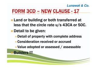 FORM 3CDFORM 3CDFORM 3CDFORM 3CD –––– NEW CLAUSENEW CLAUSENEW CLAUSENEW CLAUSE ---- 17171717
LLLLand or building or both transferred atand or building or both transferred atand or building or both transferred atand or building or both transferred at
less that the circle rate u/s 43CA or 50C.less that the circle rate u/s 43CA or 50C.less that the circle rate u/s 43CA or 50C.less that the circle rate u/s 43CA or 50C.
Detail to be given:Detail to be given:Detail to be given:Detail to be given:
Detail of property with complete addressDetail of property with complete addressDetail of property with complete addressDetail of property with complete address
Consideration received or accruedConsideration received or accruedConsideration received or accruedConsideration received or accrued
Value adopted or assessed / assessableValue adopted or assessed / assessableValue adopted or assessed / assessableValue adopted or assessed / assessable
Builders !!!Builders !!!Builders !!!Builders !!!
Lunawat & Co.
 