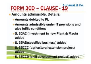 FORM 3CDFORM 3CDFORM 3CDFORM 3CD –––– CLAUSECLAUSECLAUSECLAUSE ---- 19191919
Amounts admissible. Details:Amounts admissible. Details:Amounts admissible. Details:Amounts admissible. Details:
Amounts debited to PLAmounts debited to PLAmounts debited to PLAmounts debited to PL
Amounts admissible under IT provisions andAmounts admissible under IT provisions andAmounts admissible under IT provisions andAmounts admissible under IT provisions and
also fulfils conditionsalso fulfils conditionsalso fulfils conditionsalso fulfils conditions
S. 32AC (investment in new Plant & Mach)S. 32AC (investment in new Plant & Mach)S. 32AC (investment in new Plant & Mach)S. 32AC (investment in new Plant & Mach)
addedaddedaddedadded
S. 35AD(specified business) addedS. 35AD(specified business) addedS. 35AD(specified business) addedS. 35AD(specified business) added
S. 35CCC (agricultural extension project)S. 35CCC (agricultural extension project)S. 35CCC (agricultural extension project)S. 35CCC (agricultural extension project)
addedaddedaddedadded
S. 35CCD (skill development project) addedS. 35CCD (skill development project) addedS. 35CCD (skill development project) addedS. 35CCD (skill development project) added
Lunawat & Co.
 