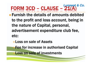 FORM 3CDFORM 3CDFORM 3CDFORM 3CD –––– CLAUSECLAUSECLAUSECLAUSE –––– 21(A)21(A)21(A)21(A)
FurnishFurnishFurnishFurnish the details of amounts debitedthe details of amounts debitedthe details of amounts debitedthe details of amounts debited
to the profit and loss account, being into the profit and loss account, being into the profit and loss account, being into the profit and loss account, being in
the nature of Capital, personal,the nature of Capital, personal,the nature of Capital, personal,the nature of Capital, personal,
advertisement expenditureadvertisement expenditureadvertisement expenditureadvertisement expenditure club fee,club fee,club fee,club fee,
etcetcetcetc::::
Loss on sale of AssetsLoss on sale of AssetsLoss on sale of AssetsLoss on sale of Assets
Fee for increase in authorised CapitalFee for increase in authorised CapitalFee for increase in authorised CapitalFee for increase in authorised Capital
Loss on sale of investmentsLoss on sale of investmentsLoss on sale of investmentsLoss on sale of investments
Lunawat & Co.
 