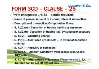 FORM 3CDFORM 3CDFORM 3CDFORM 3CD –––– CLAUSECLAUSECLAUSECLAUSE –––– 25252525
Profit chargeable u/s 41Profit chargeable u/s 41Profit chargeable u/s 41Profit chargeable u/s 41 –––– details required:details required:details required:details required:
Name of person; Amount of income; relevant subName of person; Amount of income; relevant subName of person; Amount of income; relevant subName of person; Amount of income; relevant sub----sectionsectionsectionsection
Description of transaction; Computation, if anyDescription of transaction; Computation, if anyDescription of transaction; Computation, if anyDescription of transaction; Computation, if any
S. 41(1)(a)S. 41(1)(a)S. 41(1)(a)S. 41(1)(a) –––– Cessation of trading liability byCessation of trading liability byCessation of trading liability byCessation of trading liability by assesseeassesseeassesseeassessee
S. 41(1)(b)S. 41(1)(b)S. 41(1)(b)S. 41(1)(b) ---- Cessation of tradingCessation of tradingCessation of tradingCessation of trading liabliabliabliab. by successor. by successor. by successor. by successor assesseeassesseeassesseeassessee
S. 41(2)S. 41(2)S. 41(2)S. 41(2) –––– Balancing ChargeBalancing ChargeBalancing ChargeBalancing Charge
S. 41(3)S. 41(3)S. 41(3)S. 41(3) –––– Asset used u/s 35 soldAsset used u/s 35 soldAsset used u/s 35 soldAsset used u/s 35 sold –––– to extent of deductionto extent of deductionto extent of deductionto extent of deduction
claimedclaimedclaimedclaimed
S. 41(4)S. 41(4)S. 41(4)S. 41(4) –––– Recovery of bad debtsRecovery of bad debtsRecovery of bad debtsRecovery of bad debts
S. 41(4A)S. 41(4A)S. 41(4A)S. 41(4A) –––– Amount withdrawn from special reserve u/sAmount withdrawn from special reserve u/sAmount withdrawn from special reserve u/sAmount withdrawn from special reserve u/s
36(1)(viii)36(1)(viii)36(1)(viii)36(1)(viii)
S. 41 (5)S. 41 (5)S. 41 (5)S. 41 (5) –––– After closure of business if income u/After closure of business if income u/After closure of business if income u/After closure of business if income u/ssssssss 1,3,4,1,3,4,1,3,4,1,3,4,
4A, then can be set off against loss4A, then can be set off against loss4A, then can be set off against loss4A, then can be set off against loss
Lunawat & Co.
 