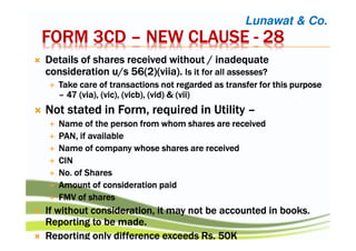 FORM 3CDFORM 3CDFORM 3CDFORM 3CD –––– NEW CLAUSENEW CLAUSENEW CLAUSENEW CLAUSE ---- 28282828
DDDDetails of shares received without / inadequateetails of shares received without / inadequateetails of shares received without / inadequateetails of shares received without / inadequate
consideration u/s 56(2)(consideration u/s 56(2)(consideration u/s 56(2)(consideration u/s 56(2)(viiaviiaviiaviia).).).). Is it for all assesses?Is it for all assesses?Is it for all assesses?Is it for all assesses?
Take care of transactions not regarded as transfer for this purposeTake care of transactions not regarded as transfer for this purposeTake care of transactions not regarded as transfer for this purposeTake care of transactions not regarded as transfer for this purpose
–––– 47 (via), (47 (via), (47 (via), (47 (via), (vicvicvicvic), (), (), (), (vicbvicbvicbvicb), (vid) & (vii)), (vid) & (vii)), (vid) & (vii)), (vid) & (vii)
NotNotNotNot stated in Form,stated in Form,stated in Form,stated in Form, requiredrequiredrequiredrequired inininin UtilityUtilityUtilityUtility ––––
Name of the person from whom shares are receivedName of the person from whom shares are receivedName of the person from whom shares are receivedName of the person from whom shares are received
PAN, if availablePAN, if availablePAN, if availablePAN, if available
Name of company whose shares are receivedName of company whose shares are receivedName of company whose shares are receivedName of company whose shares are received
CINCINCINCIN
No. of SharesNo. of SharesNo. of SharesNo. of Shares
Amount of consideration paidAmount of consideration paidAmount of consideration paidAmount of consideration paid
FMV of sharesFMV of sharesFMV of sharesFMV of shares
IfIfIfIf without consideration, it may not be accounted in books.without consideration, it may not be accounted in books.without consideration, it may not be accounted in books.without consideration, it may not be accounted in books.
Reporting to be made.Reporting to be made.Reporting to be made.Reporting to be made.
Reporting only difference exceedsReporting only difference exceedsReporting only difference exceedsReporting only difference exceeds RsRsRsRs. 50K. 50K. 50K. 50K
Lunawat & Co.
 