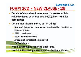 FORM 3CDFORM 3CDFORM 3CDFORM 3CD –––– NEW CLAUSENEW CLAUSENEW CLAUSENEW CLAUSE ---- 29292929
Details of consideration received in excess of fairDetails of consideration received in excess of fairDetails of consideration received in excess of fairDetails of consideration received in excess of fair
value for issue of shares u/s 56(2)(value for issue of shares u/s 56(2)(value for issue of shares u/s 56(2)(value for issue of shares u/s 56(2)(viibviibviibviib)))) –––– only foronly foronly foronly for
companiescompaniescompaniescompanies
Details not given in Form, but in Utility:Details not given in Form, but in Utility:Details not given in Form, but in Utility:Details not given in Form, but in Utility:
Name of the person from whomName of the person from whomName of the person from whomName of the person from whom consideration received forconsideration received forconsideration received forconsideration received for
issue of sharesissue of sharesissue of sharesissue of shares
PAN, if availablePAN, if availablePAN, if availablePAN, if available
NoNoNoNo. of. of. of. of Shares receivedShares receivedShares receivedShares received
Amount of considerationAmount of considerationAmount of considerationAmount of consideration receivedreceivedreceivedreceived
FMV ofFMV ofFMV ofFMV of sharessharessharesshares
Would anything be reported under this?Would anything be reported under this?Would anything be reported under this?Would anything be reported under this?
Use SA 620Use SA 620Use SA 620Use SA 620 –––– Using the work of an Auditor’s ExpertUsing the work of an Auditor’s ExpertUsing the work of an Auditor’s ExpertUsing the work of an Auditor’s Expert
Lunawat & Co.
 