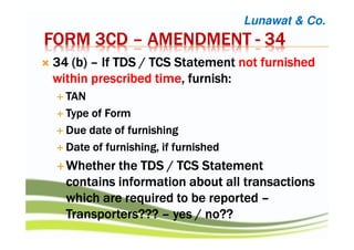 FORM 3CDFORM 3CDFORM 3CDFORM 3CD –––– AMENDMENTAMENDMENTAMENDMENTAMENDMENT ---- 34343434
34343434 ((((b)b)b)b) –––– If TDSIf TDSIf TDSIf TDS / TCS/ TCS/ TCS/ TCS StatementStatementStatementStatement notnotnotnot furnishedfurnishedfurnishedfurnished
within prescribedwithin prescribedwithin prescribedwithin prescribed timetimetimetime,,,, furnish:furnish:furnish:furnish:
TANTANTANTAN
Type of FormType of FormType of FormType of Form
Due date of furnishingDue date of furnishingDue date of furnishingDue date of furnishing
Date of furnishing, if furnishedDate of furnishing, if furnishedDate of furnishing, if furnishedDate of furnishing, if furnished
WhetherWhetherWhetherWhether thethethethe TDS / TCS StatementTDS / TCS StatementTDS / TCS StatementTDS / TCS Statement
contains informationcontains informationcontains informationcontains information about all transactionsabout all transactionsabout all transactionsabout all transactions
whichwhichwhichwhich are required toare required toare required toare required to bebebebe reportedreportedreportedreported ––––
Transporters???Transporters???Transporters???Transporters??? –––– yes / no??yes / no??yes / no??yes / no??
Lunawat & Co.
 