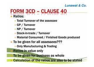 FORM 3CDFORM 3CDFORM 3CDFORM 3CD –––– CLAUSE 40CLAUSE 40CLAUSE 40CLAUSE 40
Ratios:Ratios:Ratios:Ratios:
Total Turnover of theTotal Turnover of theTotal Turnover of theTotal Turnover of the assesseeassesseeassesseeassessee
GP / TurnoverGP / TurnoverGP / TurnoverGP / Turnover
NP / TurnoverNP / TurnoverNP / TurnoverNP / Turnover
StockStockStockStock----inininin----trade / Turnovertrade / Turnovertrade / Turnovertrade / Turnover
Material Consumed / Finished Goods producedMaterial Consumed / Finished Goods producedMaterial Consumed / Finished Goods producedMaterial Consumed / Finished Goods produced
To be given for allTo be given for allTo be given for allTo be given for all assesseesassesseesassesseesassessees????????????
Only Manufacturing & TradingOnly Manufacturing & TradingOnly Manufacturing & TradingOnly Manufacturing & Trading
Ratios in value onlyRatios in value onlyRatios in value onlyRatios in value only
To be given for business as wholeTo be given for business as wholeTo be given for business as wholeTo be given for business as whole
CalculationCalculationCalculationCalculation of the ratios are also to be statedof the ratios are also to be statedof the ratios are also to be statedof the ratios are also to be stated
Lunawat & Co.
 