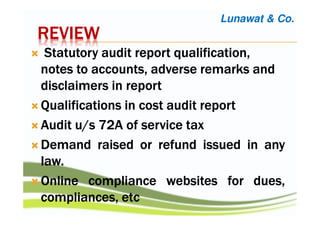 REVIEWREVIEWREVIEWREVIEW
StatutoryStatutoryStatutoryStatutory audit reportaudit reportaudit reportaudit report qualification,qualification,qualification,qualification,
notes to accounts, adverse remarksnotes to accounts, adverse remarksnotes to accounts, adverse remarksnotes to accounts, adverse remarks andandandand
disclaimers in reportdisclaimers in reportdisclaimers in reportdisclaimers in report
QualificationsQualificationsQualificationsQualifications inininin costcostcostcost auditauditauditaudit reportreportreportreport
AuditAuditAuditAudit u/su/su/su/s 72727272AAAA ofofofof serviceserviceserviceservice taxtaxtaxtax
DemandDemandDemandDemand raisedraisedraisedraised orororor refundrefundrefundrefund issuedissuedissuedissued inininin anyanyanyany
lawlawlawlaw....
OnlineOnlineOnlineOnline compliancecompliancecompliancecompliance websiteswebsiteswebsiteswebsites forforforfor dues,dues,dues,dues,
compliances,compliances,compliances,compliances, etcetcetcetc
Lunawat & Co.
 