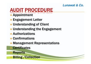 AUDIT PROCEDUREAUDIT PROCEDUREAUDIT PROCEDUREAUDIT PROCEDURE
AppointmentAppointmentAppointmentAppointment
Engagement LetterEngagement LetterEngagement LetterEngagement Letter
Understanding of ClientUnderstanding of ClientUnderstanding of ClientUnderstanding of Client
Understanding the EngagementUnderstanding the EngagementUnderstanding the EngagementUnderstanding the Engagement
AuthorizationsAuthorizationsAuthorizationsAuthorizations
ConfirmationsConfirmationsConfirmationsConfirmations
Management RepresentationsManagement RepresentationsManagement RepresentationsManagement Representations
CertificatesCertificatesCertificatesCertificates
ReportsReportsReportsReports
Billing /CollectionBilling /CollectionBilling /CollectionBilling /Collection
Lunawat & Co.
 