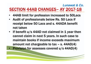 Lunawat & Co.
SECTION 44AB CHANGESSECTION 44AB CHANGESSECTION 44AB CHANGESSECTION 44AB CHANGES–––– AY 2017AY 2017AY 2017AY 2017----18181818
• 44AB limit for profession increased to 50Lacs44AB limit for profession increased to 50Lacs44AB limit for profession increased to 50Lacs44AB limit for profession increased to 50Lacs
• Audit of professionals belowAudit of professionals belowAudit of professionals belowAudit of professionals below RsRsRsRs. 50 Lacs if. 50 Lacs if. 50 Lacs if. 50 Lacs if
receipt below 50 Lacs and s. 44ADA benefitreceipt below 50 Lacs and s. 44ADA benefitreceipt below 50 Lacs and s. 44ADA benefitreceipt below 50 Lacs and s. 44ADA benefit
not takennot takennot takennot taken
• If benefit u/s 44AD not claimed in 1 year thenIf benefit u/s 44AD not claimed in 1 year thenIf benefit u/s 44AD not claimed in 1 year thenIf benefit u/s 44AD not claimed in 1 year then
cannot claim in next 5 years. In such case tocannot claim in next 5 years. In such case tocannot claim in next 5 years. In such case tocannot claim in next 5 years. In such case to
maintain books if income exceeds maximummaintain books if income exceeds maximummaintain books if income exceeds maximummaintain books if income exceeds maximum
amount not chargeable to taxamount not chargeable to taxamount not chargeable to taxamount not chargeable to tax –––– s. 44AD(4)s. 44AD(4)s. 44AD(4)s. 44AD(4)
• Provision for assesses covered u/s 44AD(4)Provision for assesses covered u/s 44AD(4)Provision for assesses covered u/s 44AD(4)Provision for assesses covered u/s 44AD(4)
 