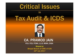 CA. PRAMOD JAIN
FCA, FCS, FCMA, LL.B, MIMA, DISA
CA. PRAMOD JAIN
FCA, FCS, FCMA, LL.B, MIMA, DISA
Critical Issues
in
Tax Audit & ICDS
Critical Issues
in
Tax Audit & ICDS
Shared at
Bhopal Branch of CIRC of ICAI
15th July 2017
Shared at
Bhopal Branch of CIRC of ICAI
15th July 2017
 