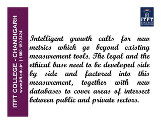 Intelligent growth calls for new
metrics which go beyond existing
measurement tools. The legal and the
ethical base need to be developed side
by side and factored into this
measurement, together with new
databases to cover areas of intersect
between public and private sectors.
 