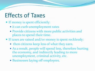 Effects of TaxesIf money is spent efficiently:it can curb unemployment ratesProvide citizens with more public activities and places to spend their time.If taxes are raised and/or money is spent recklessly: then citizens keep less of what they earn.As a result, people will spend less, therefore hurting the economy, and indirectly leading to more unemployment, criminal activity, etc.Businesses laying off employees.