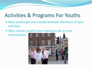 Activities & Programs For YouthsMost youths get into trouble between the hours of 2pm and 5pm.After school, youths have nothing to do in most communities.