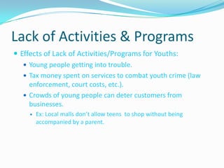 Lack of Activities & Programs Effects of Lack of Activities/Programs for Youths:Young people getting into trouble.Tax money spent on services to combat youth crime (law enforcement, court costs, etc.).Crowds of young people can deter customers from businesses.Ex: Local malls don’t allow teens  to shop without being accompanied by a parent.