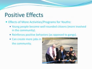 Positive EffectsEffects of More Activities/Programs for Youths:Young people become well-rounded citizens (more involved in the community).Reinforces positive behaviors (as opposed to gangs).Can create more jobs in 	the community.
