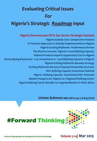 Evaluating Critical Issues
For
Nigeria’s Strategic Roadmap Input
Nigeria Downstream Oil & Gas Sector Strategic Outlook
Nigeria Subsidy Cost Comparative Analysis
A Proactive Approach to Subsidy Implementation in Nigeria
Nigeria Existing Refineries Performance Review
The Need to Increase Nigeria’s Local Refining Capacity
Refined Products Imports Opportunity Cost to Nigeria
Demystifying Reasons for Low Investments in Local Refining Capacity inNigeria
Nigeria Existing Refineries Revamp Strategy
Existing Refineries Revamp Proposed Ownership Structure
New Refining Capacity Investment Outlook
Nigeria Refining Capacity Investments GVA Potential
Market Prospects for Nigeria as a Regional Refining Center
Nigeria Refining Center Benefits to Targeted Markets in West Africa
Volume 3-14| Mar 2015
Usman Suleman MBA (Oil & Gas ); B.Eng (Civil)
Hosea 4:6 My people are destroyed for lack of knowledge
 