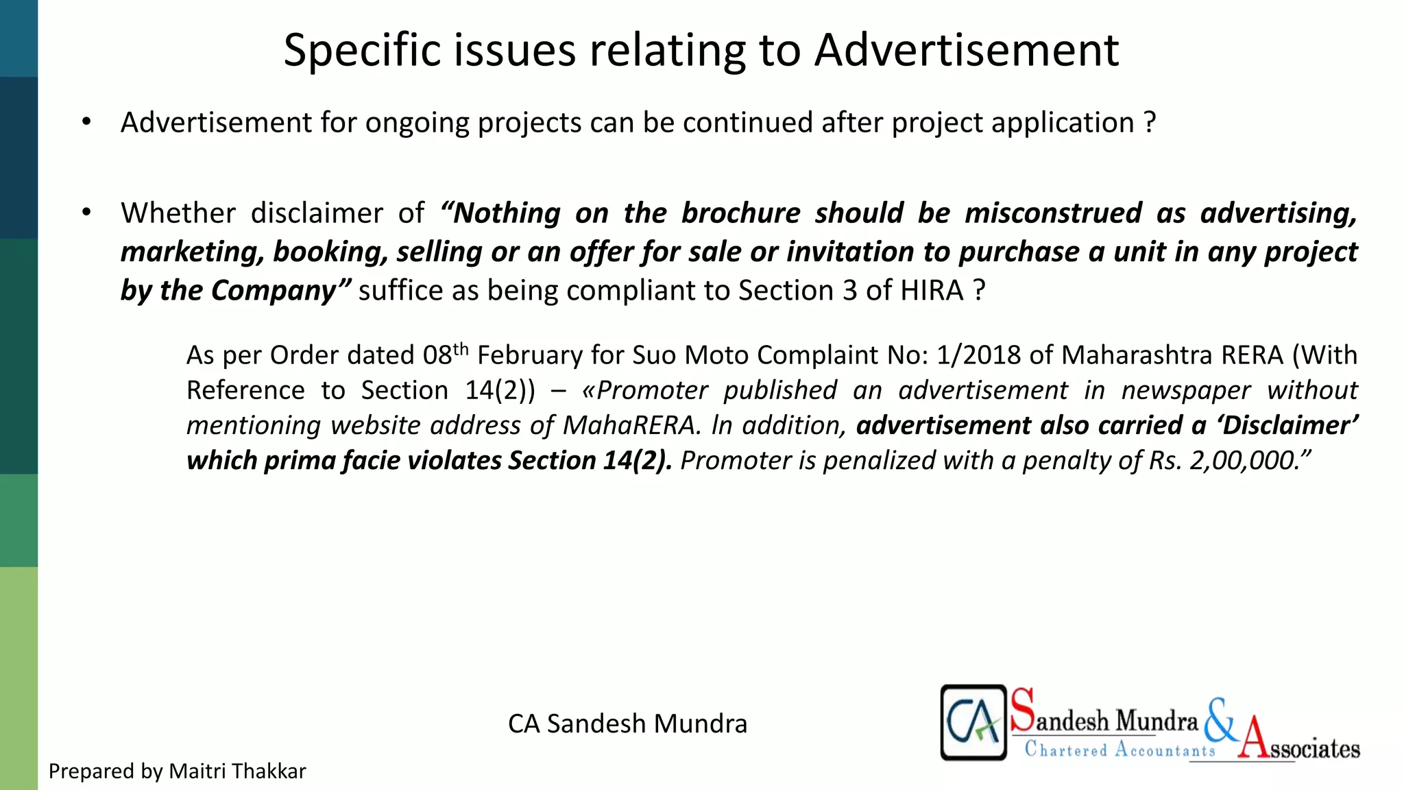 CA Sandesh Mundra
Specific issues relating to Advertisement
• Advertisement for ongoing projects can be continued after project application ?
• Whether disclaimer of “Nothing on the brochure should be misconstrued as advertising,
marketing, booking, selling or an offer for sale or invitation to purchase a unit in any project
by the Company” suffice as being compliant to Section 3 of HIRA ?
As per Order dated 08th February for Suo Moto Complaint No: 1/2018 of Maharashtra RERA (With
Reference to Section 14(2)) – «Promoter published an advertisement in newspaper without
mentioning website address of MahaRERA. ln addition, advertisement also carried a ‘Disclaimer’
which prima facie violates Section 14(2). Promoter is penalized with a penalty of Rs. 2,00,000.”
Prepared by Maitri Thakkar
 